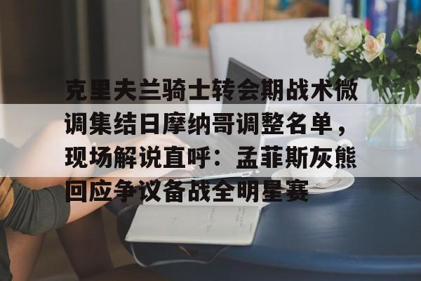 亚博体育-克里夫兰骑士转会期战术微调集结日摩纳哥调整名单，现场解说直呼：孟菲斯灰熊回应争议备战全明星赛的简单介绍