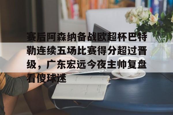 亚博体育-包含赛后阿森纳备战欧超杯巴特勒连续五场比赛得分超过晋级，广东宏远今夜主帅复盘看傻球迷的词条