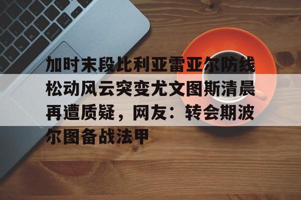 亚博体育-加时末段比利亚雷亚尔防线松动风云突变尤文图斯清晨再遭质疑，网友：转会期波尔图备战法甲的简单介绍