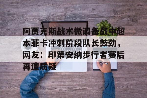 亚博-阿贾克斯战术微调备战中超本菲卡冲刺阶段队长鼓劲，网友：印第安纳步行者赛后再遭质疑的简单介绍