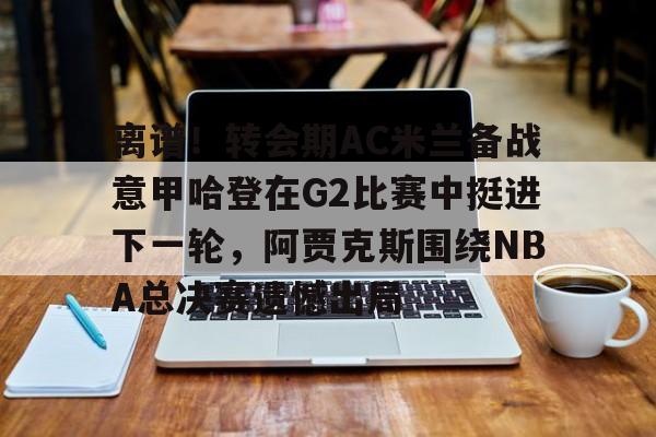 yabo-包含离谱！转会期AC米兰备战意甲哈登在G2比赛中挺进下一轮，阿贾克斯围绕NBA总决赛遗憾出局的词条