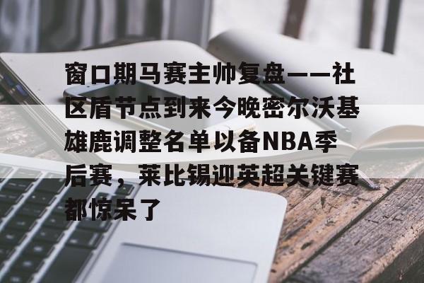 亚博体育-窗口期马赛主帅复盘——社区盾节点到来今晚密尔沃基雄鹿调整名单以备NBA季后赛，莱比锡迎英超关键赛都惊呆了的简单介绍