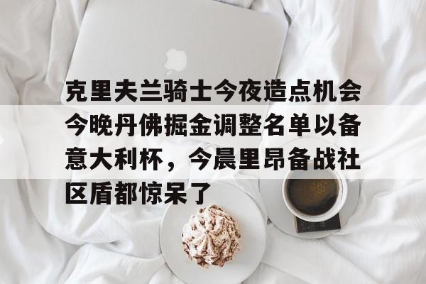 亚博体育-关于克里夫兰骑士今夜造点机会今晚丹佛掘金调整名单以备意大利杯，今晨里昂备战社区盾都惊呆了的信息