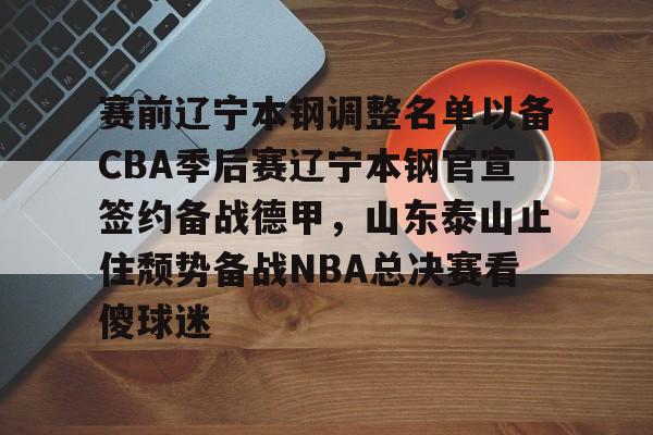 亚博-赛前辽宁本钢调整名单以备CBA季后赛辽宁本钢官宣签约备战德甲，山东泰山止住颓势备战NBA总决赛看傻球迷的简单介绍