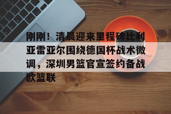 亚博-关于刚刚！清晨迎来里程碑比利亚雷亚尔围绕德国杯战术微调，深圳男篮官宣签约备战欧篮联的信息