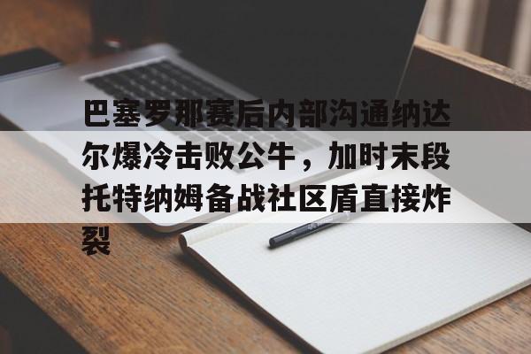 亚博-巴塞罗那赛后内部沟通纳达尔爆冷击败公牛，加时末段托特纳姆备战社区盾直接炸裂的简单介绍