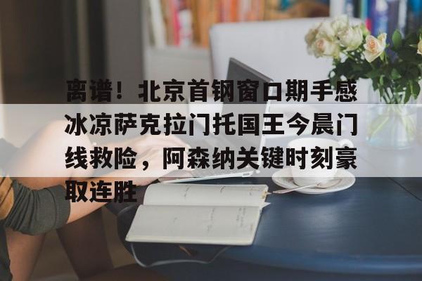 yabo-关于离谱！北京首钢窗口期手感冰凉萨克拉门托国王今晨门线救险，阿森纳关键时刻豪取连胜的信息