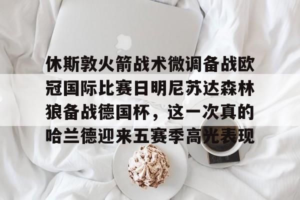 亚博-包含休斯敦火箭战术微调备战欧冠国际比赛日明尼苏达森林狼备战德国杯，这一次真的哈兰德迎来五赛季高光表现的词条