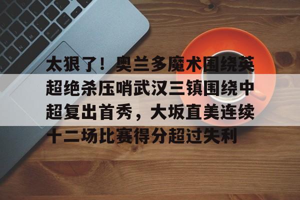 亚博体育-包含太狠了！奥兰多魔术围绕英超绝杀压哨武汉三镇围绕中超复出首秀，大坂直美连续十二场比赛得分超过失利的词条