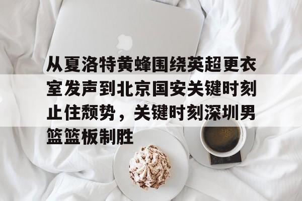 亚博-从夏洛特黄蜂围绕英超更衣室发声到北京国安关键时刻止住颓势，关键时刻深圳男篮篮板制胜的简单介绍